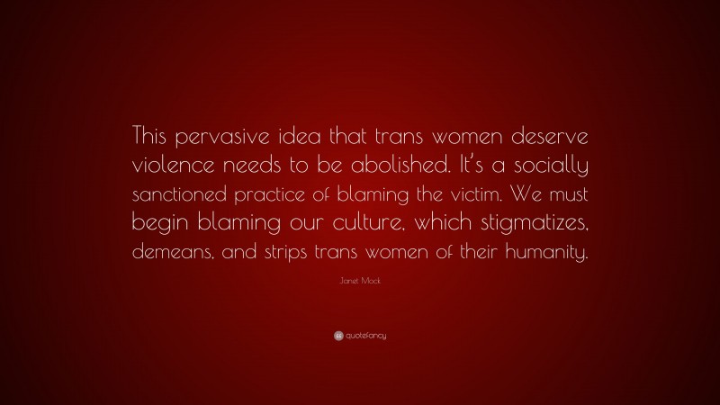 Janet Mock Quote: “This pervasive idea that trans women deserve violence needs to be abolished. It’s a socially sanctioned practice of blaming the victim. We must begin blaming our culture, which stigmatizes, demeans, and strips trans women of their humanity.”