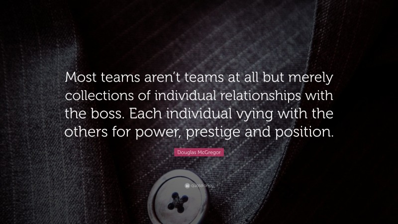 Douglas McGregor Quote: “Most teams aren’t teams at all but merely collections of individual relationships with the boss. Each individual vying with the others for power, prestige and position.”