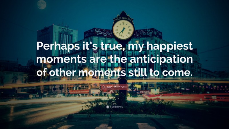 Susan Mitchell Quote: “Perhaps it’s true, my happiest moments are the anticipation of other moments still to come.”
