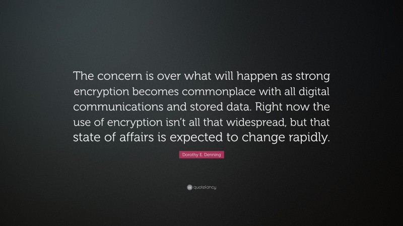 Dorothy E. Denning Quote: “The concern is over what will happen as strong encryption becomes commonplace with all digital communications and stored data. Right now the use of encryption isn’t all that widespread, but that state of affairs is expected to change rapidly.”