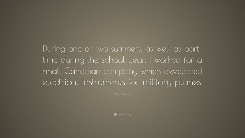 Walter Kohn Quote: “During one or two summers, as well as part-time during the school year, I worked for a small Canadian company which developed electrical instruments for military planes.”