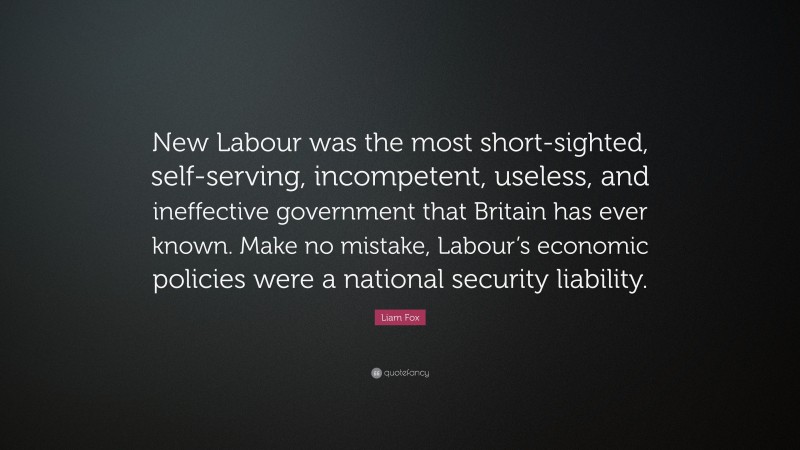 Liam Fox Quote: “New Labour was the most short-sighted, self-serving, incompetent, useless, and ineffective government that Britain has ever known. Make no mistake, Labour’s economic policies were a national security liability.”
