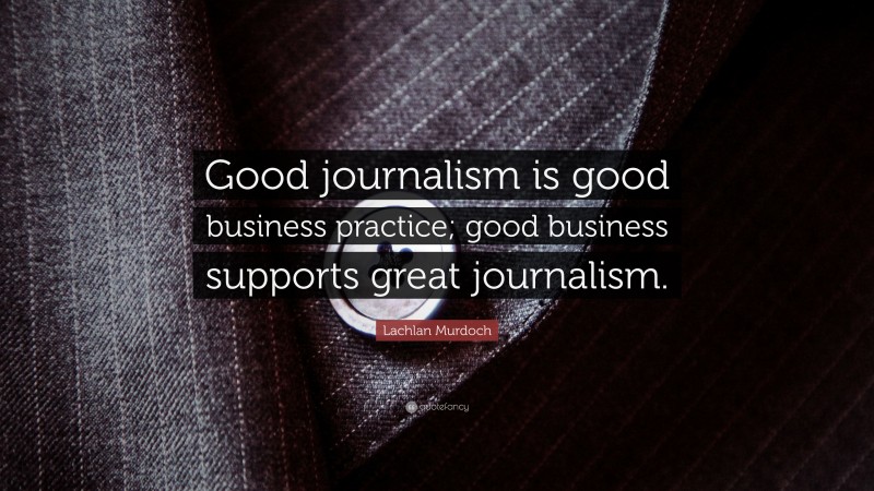 Lachlan Murdoch Quote: “Good journalism is good business practice; good business supports great journalism.”