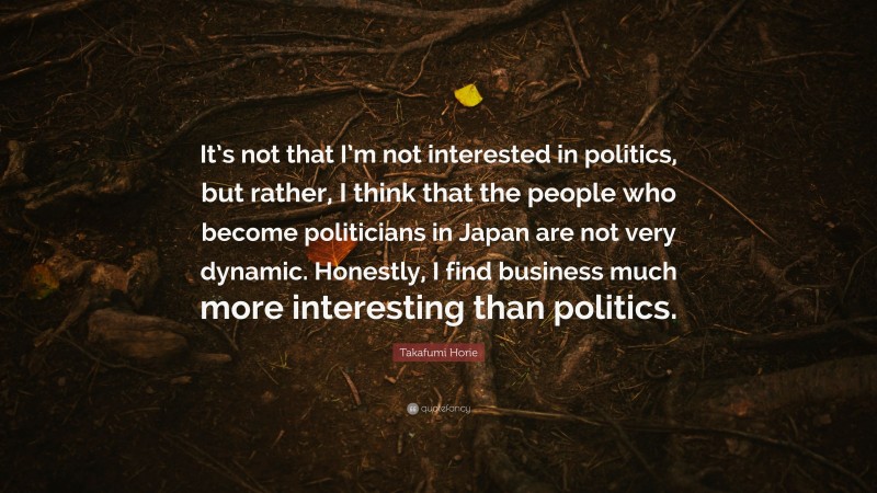 Takafumi Horie Quote: “It’s not that I’m not interested in politics, but rather, I think that the people who become politicians in Japan are not very dynamic. Honestly, I find business much more interesting than politics.”