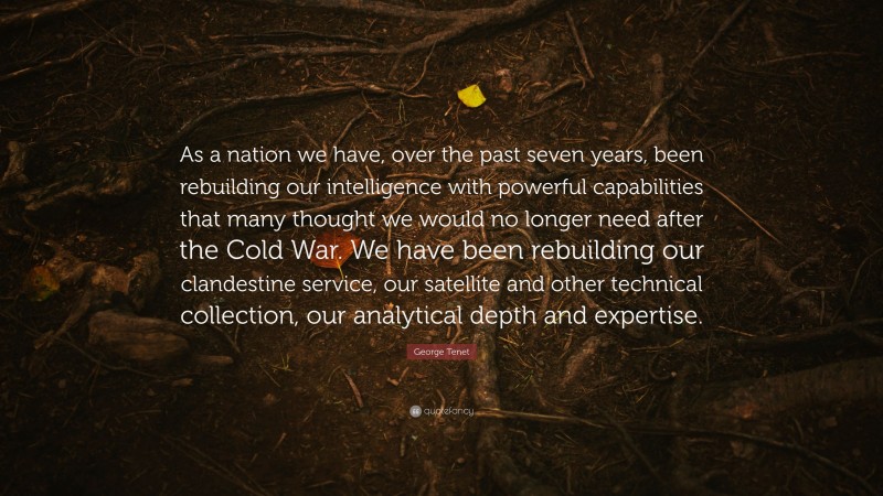 George Tenet Quote: “As a nation we have, over the past seven years, been rebuilding our intelligence with powerful capabilities that many thought we would no longer need after the Cold War. We have been rebuilding our clandestine service, our satellite and other technical collection, our analytical depth and expertise.”