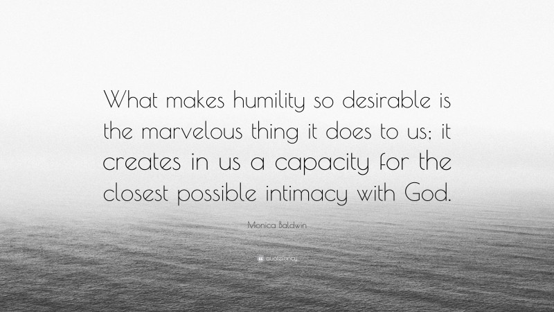 Monica Baldwin Quote: “What makes humility so desirable is the marvelous thing it does to us; it creates in us a capacity for the closest possible intimacy with God.”