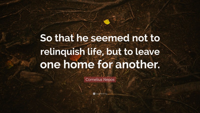 Cornelius Nepos Quote: “So that he seemed not to relinquish life, but to leave one home for another.”