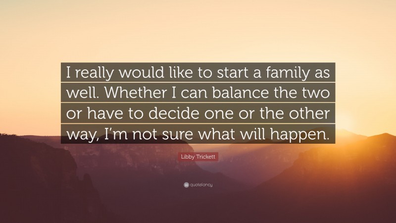 Libby Trickett Quote: “I really would like to start a family as well. Whether I can balance the two or have to decide one or the other way, I’m not sure what will happen.”