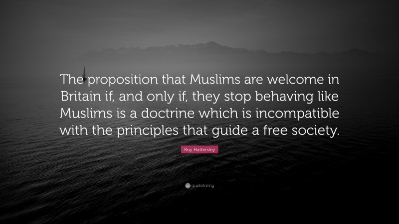 Roy Hattersley Quote: “The proposition that Muslims are welcome in Britain if, and only if, they stop behaving like Muslims is a doctrine which is incompatible with the principles that guide a free society.”