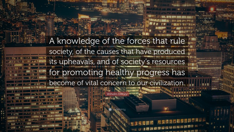 Wilhelm Dilthey Quote: “A knowledge of the forces that rule society, of the causes that have produced its upheavals, and of society’s resources for promoting healthy progress has become of vital concern to our civilization.”