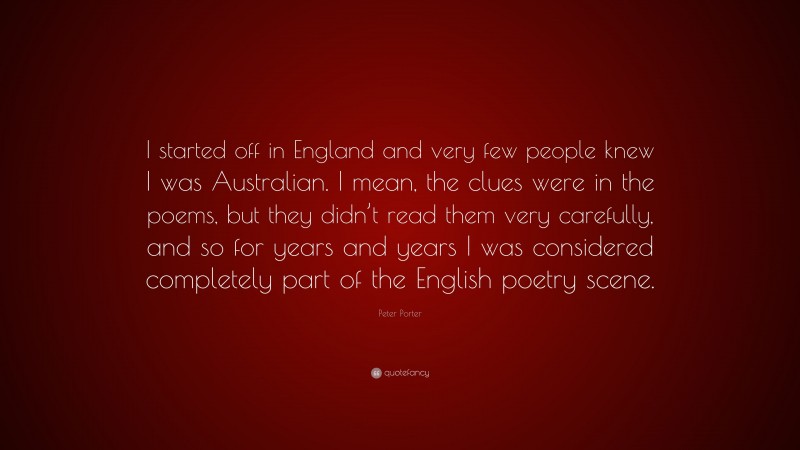 Peter Porter Quote: “I started off in England and very few people knew I was Australian. I mean, the clues were in the poems, but they didn’t read them very carefully, and so for years and years I was considered completely part of the English poetry scene.”