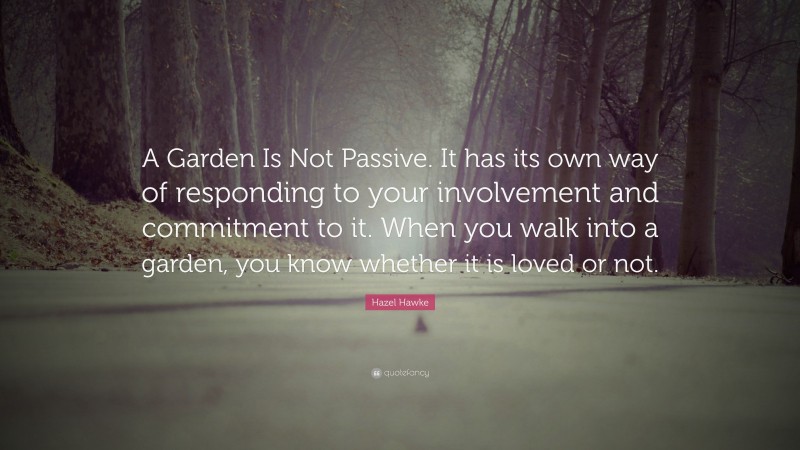Hazel Hawke Quote: “A Garden Is Not Passive. It has its own way of responding to your involvement and commitment to it. When you walk into a garden, you know whether it is loved or not.”