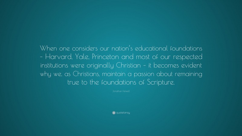 Jonathan Falwell Quote: “When one considers our nation’s educational foundations – Harvard, Yale, Princeton and most of our respected institutions were originally Christian – it becomes evident why we, as Christians, maintain a passion about remaining true to the foundations of Scripture.”