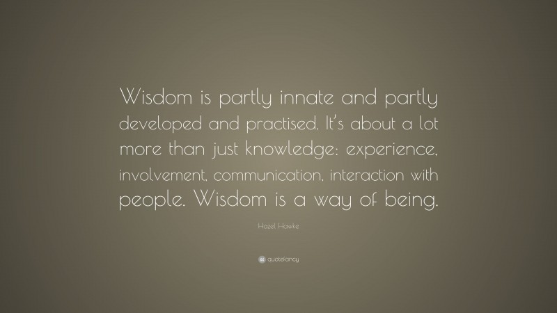 Hazel Hawke Quote: “Wisdom is partly innate and partly developed and practised. It’s about a lot more than just knowledge: experience, involvement, communication, interaction with people. Wisdom is a way of being.”