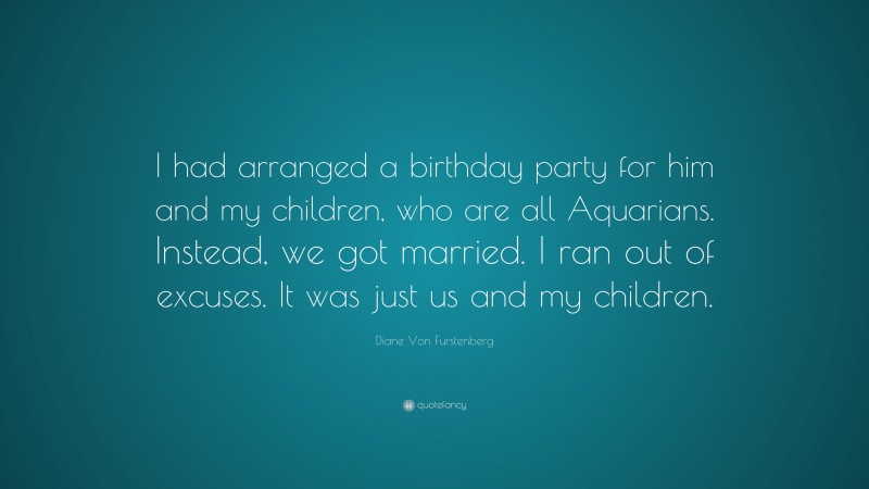 Diane Von Furstenberg Quote: “I had arranged a birthday party for him and my children, who are all Aquarians. Instead, we got married. I ran out of excuses. It was just us and my children.”