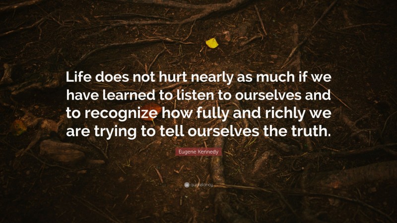 Eugene Kennedy Quote: “Life does not hurt nearly as much if we have learned to listen to ourselves and to recognize how fully and richly we are trying to tell ourselves the truth.”