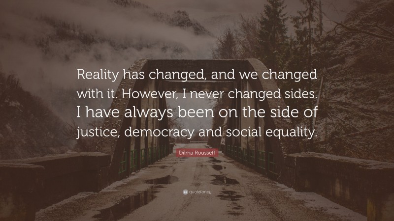 Dilma Rousseff Quote: “Reality has changed, and we changed with it. However, I never changed sides. I have always been on the side of justice, democracy and social equality.”