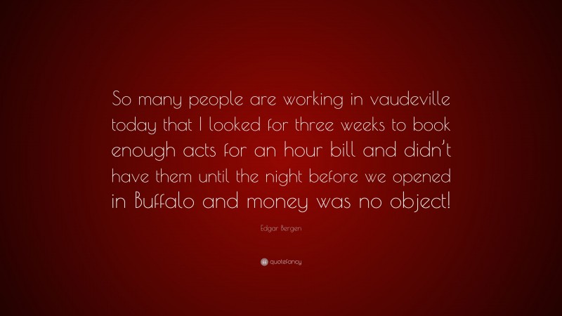 Edgar Bergen Quote: “So many people are working in vaudeville today that I looked for three weeks to book enough acts for an hour bill and didn’t have them until the night before we opened in Buffalo and money was no object!”