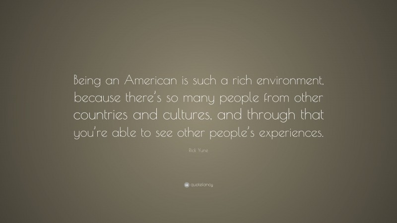Rick Yune Quote: “Being an American is such a rich environment, because there’s so many people from other countries and cultures, and through that you’re able to see other people’s experiences.”