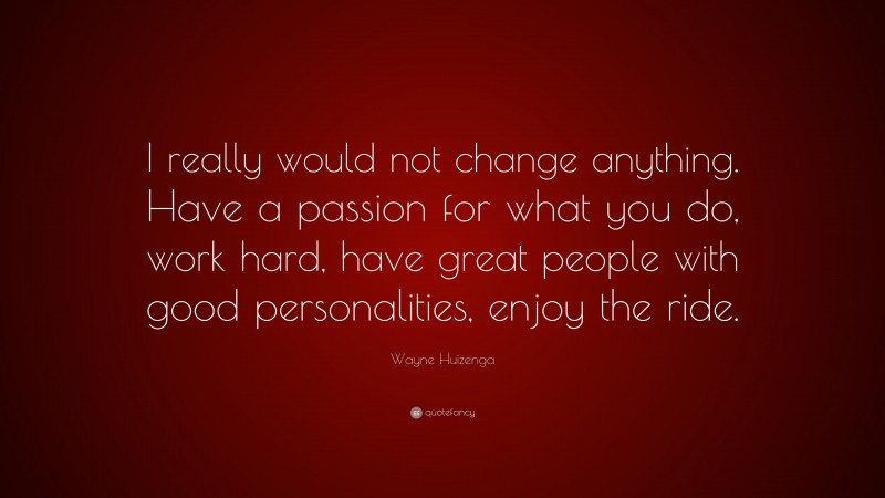 Wayne Huizenga Quote: “I really would not change anything. Have a passion for what you do, work hard, have great people with good personalities, enjoy the ride.”