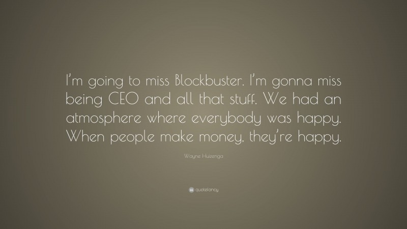 Wayne Huizenga Quote: “I’m going to miss Blockbuster. I’m gonna miss being CEO and all that stuff. We had an atmosphere where everybody was happy. When people make money, they’re happy.”