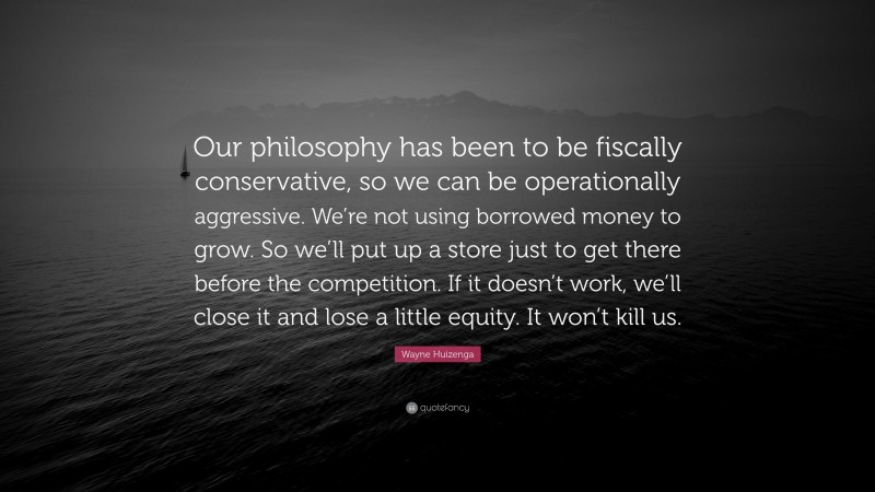 Wayne Huizenga Quote: “Our philosophy has been to be fiscally conservative, so we can be operationally aggressive. We’re not using borrowed money to grow. So we’ll put up a store just to get there before the competition. If it doesn’t work, we’ll close it and lose a little equity. It won’t kill us.”