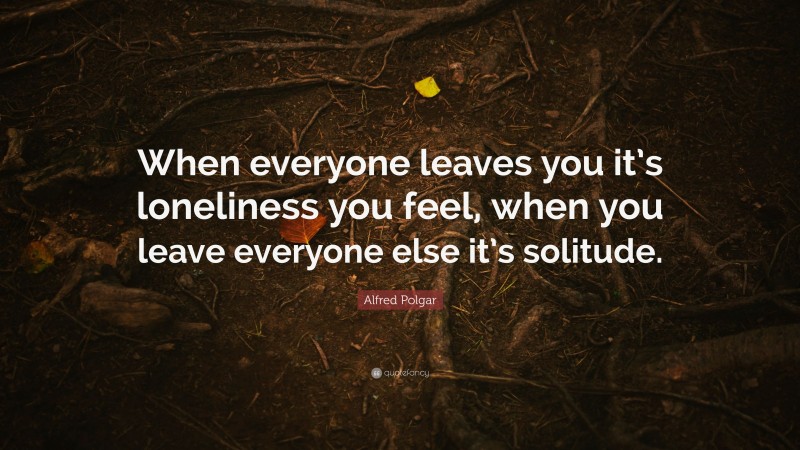 Alfred Polgar Quote: “When everyone leaves you it’s loneliness you feel, when you leave everyone else it’s solitude.”