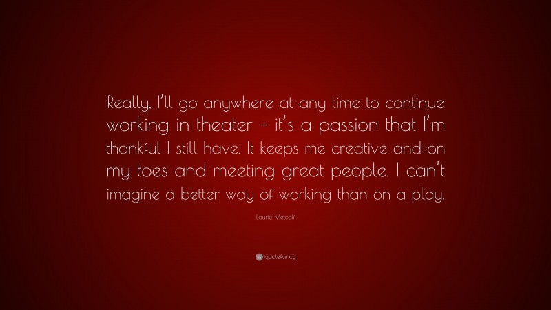 Laurie Metcalf Quote: “Really, I’ll go anywhere at any time to continue working in theater – it’s a passion that I’m thankful I still have. It keeps me creative and on my toes and meeting great people. I can’t imagine a better way of working than on a play.”