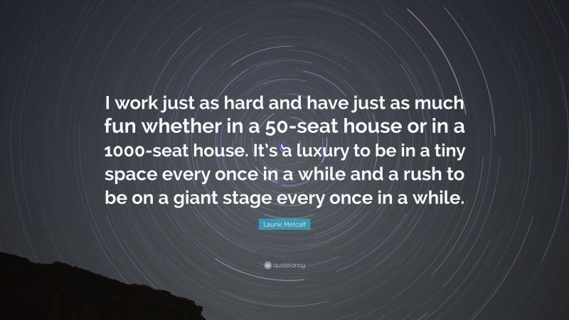 Laurie Metcalf Quote: “I work just as hard and have just as much fun whether in a 50-seat house or in a 1000-seat house. It’s a luxury to be in a tiny space every once in a while and a rush to be on a giant stage every once in a while.”