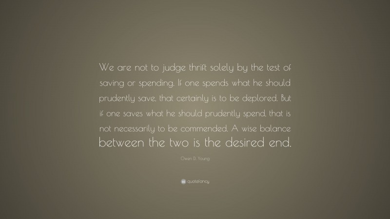 Owen D. Young Quote: “We are not to judge thrift solely by the test of saving or spending. If one spends what he should prudently save, that certainly is to be deplored. But if one saves what he should prudently spend, that is not necessarily to be commended. A wise balance between the two is the desired end.”