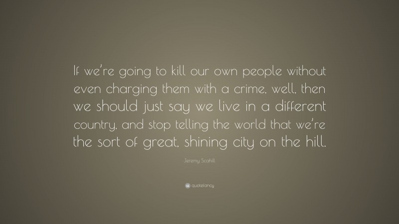 Jeremy Scahill Quote: “If we’re going to kill our own people without even charging them with a crime, well, then we should just say we live in a different country, and stop telling the world that we’re the sort of great, shining city on the hill.”