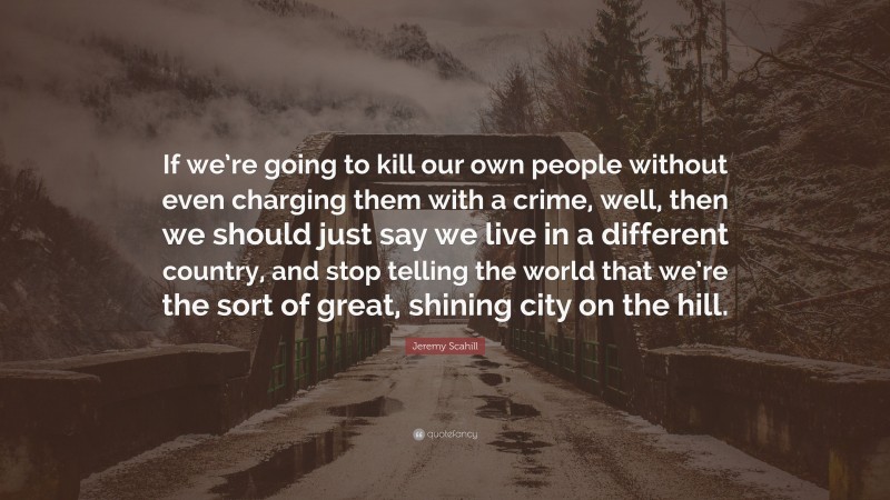 Jeremy Scahill Quote: “If we’re going to kill our own people without even charging them with a crime, well, then we should just say we live in a different country, and stop telling the world that we’re the sort of great, shining city on the hill.”