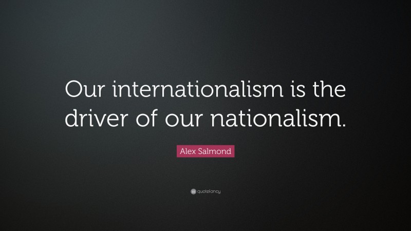 Alex Salmond Quote: “Our internationalism is the driver of our nationalism.”