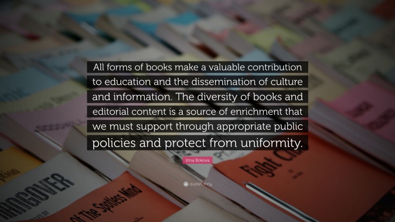 Irina Bokova Quote: “All forms of books make a valuable contribution to education and the dissemination of culture and information. The diversity of books and editorial content is a source of enrichment that we must support through appropriate public policies and protect from uniformity.”