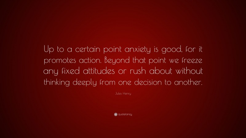 Jules Henry Quote: “Up to a certain point anxiety is good, for it promotes action. Beyond that point we freeze any fixed attitudes or rush about without thinking deeply from one decision to another.”