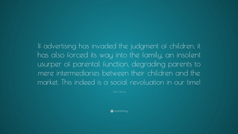 Jules Henry Quote: “If advertising has invaded the judgment of children, it has also forced its way into the family, an insolent usurper of parental function, degrading parents to mere intermediaries between their children and the market. This indeed is a social revoluation in our time!”