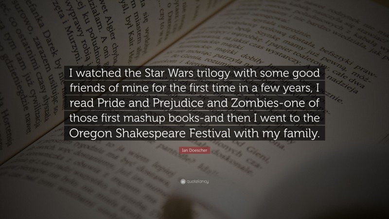Ian Doescher Quote: “I watched the Star Wars trilogy with some good friends of mine for the first time in a few years, I read Pride and Prejudice and Zombies-one of those first mashup books-and then I went to the Oregon Shakespeare Festival with my family.”