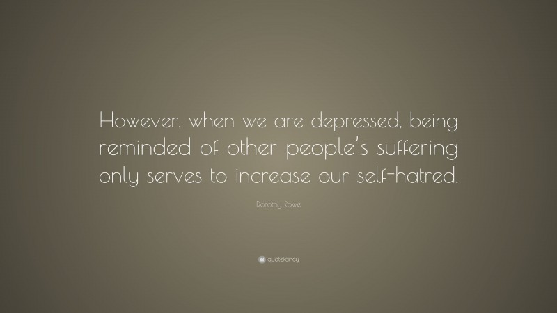 Dorothy Rowe Quote: “However, when we are depressed, being reminded of other people’s suffering only serves to increase our self-hatred.”
