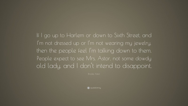 Brooke Astor Quote: “If I go up to Harlem or down to Sixth Street, and I’m not dressed up or I’m not wearing my jewelry, then the people feel I’m talking down to them. People expect to see Mrs. Astor, not some dowdy old lady, and I don’t intend to disappoint.”