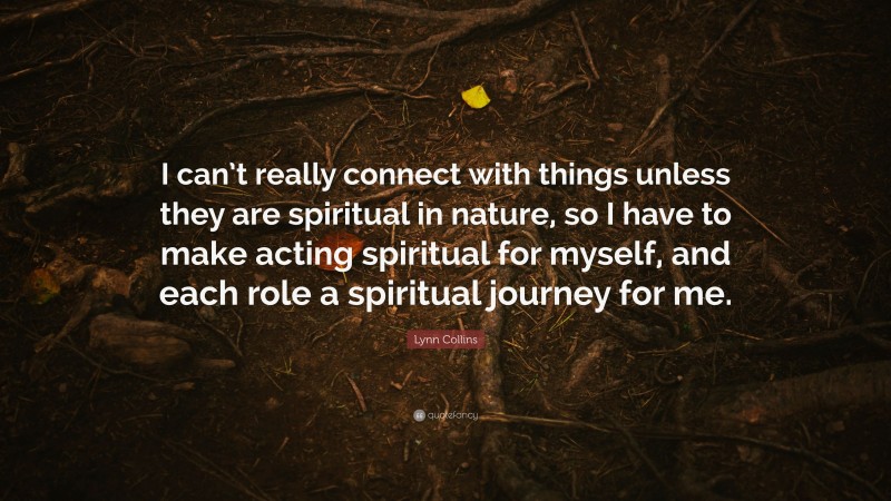 Lynn Collins Quote: “I can’t really connect with things unless they are spiritual in nature, so I have to make acting spiritual for myself, and each role a spiritual journey for me.”