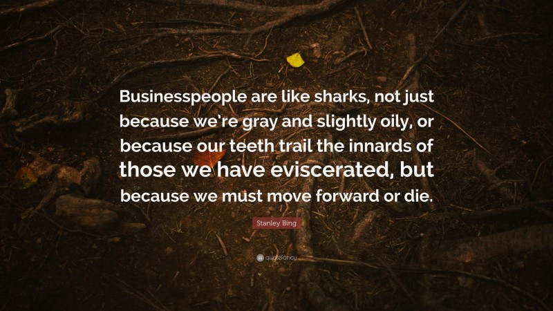 Stanley Bing Quote: “Businesspeople are like sharks, not just because we’re gray and slightly oily, or because our teeth trail the innards of those we have eviscerated, but because we must move forward or die.”