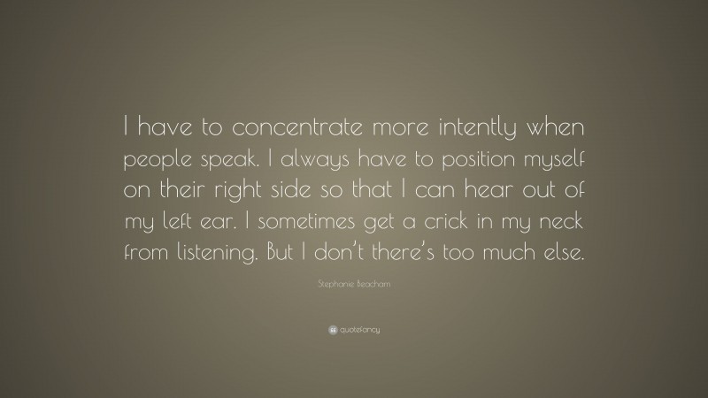 Stephanie Beacham Quote: “I have to concentrate more intently when people speak. I always have to position myself on their right side so that I can hear out of my left ear. I sometimes get a crick in my neck from listening. But I don’t there’s too much else.”