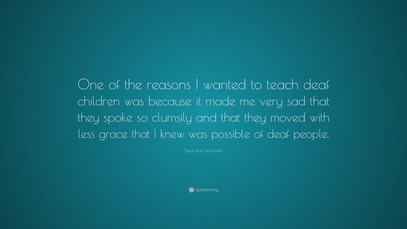 Stephanie Beacham Quote: “One of the reasons I wanted to teach deaf children was because it made me very sad that they spoke so clumsily and that they moved with less grace that I knew was possible of deaf people.”