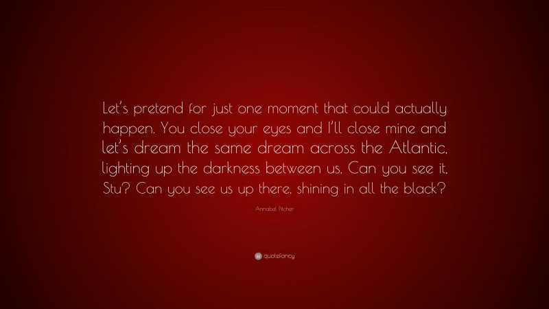 Annabel Pitcher Quote: “Let’s pretend for just one moment that could actually happen. You close your eyes and I’ll close mine and let’s dream the same dream across the Atlantic, lighting up the darkness between us. Can you see it, Stu? Can you see us up there, shining in all the black?”