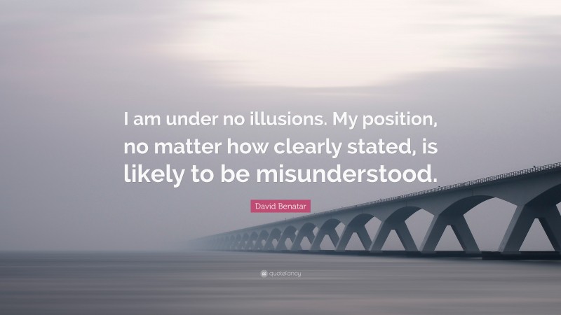 David Benatar Quote: “I am under no illusions. My position, no matter how clearly stated, is likely to be misunderstood.”