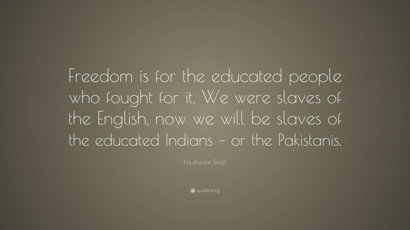 Khushwant Singh Quote: “Freedom is for the educated people who fought for it. We were slaves of the English, now we will be slaves of the educated Indians – or the Pakistanis.”