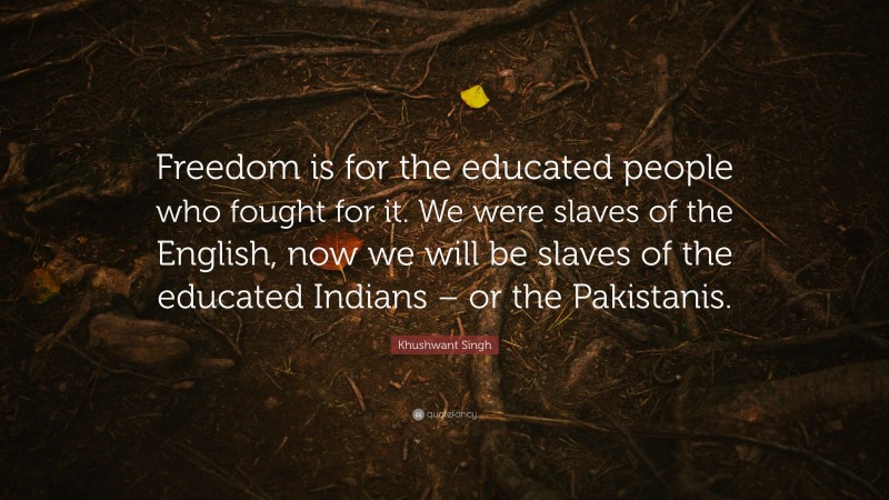 Khushwant Singh Quote: “Freedom is for the educated people who fought for it. We were slaves of the English, now we will be slaves of the educated Indians – or the Pakistanis.”
