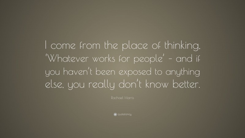 Rachael Harris Quote: “I come from the place of thinking, ‘Whatever works for people’ – and if you haven’t been exposed to anything else, you really don’t know better.”