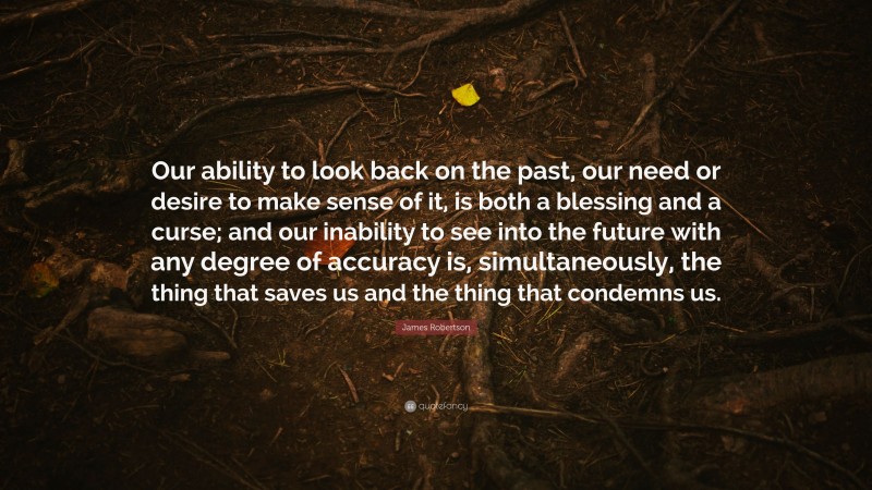 James Robertson Quote: “Our ability to look back on the past, our need or desire to make sense of it, is both a blessing and a curse; and our inability to see into the future with any degree of accuracy is, simultaneously, the thing that saves us and the thing that condemns us.”
