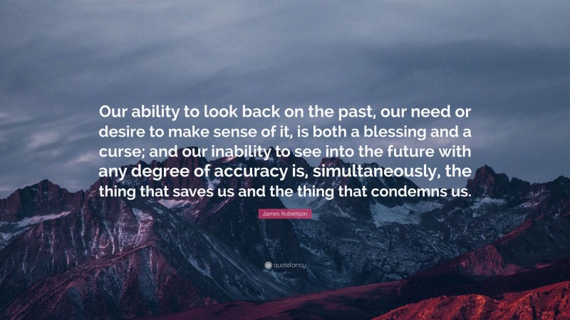 James Robertson Quote: “Our ability to look back on the past, our need or desire to make sense of it, is both a blessing and a curse; and our inability to see into the future with any degree of accuracy is, simultaneously, the thing that saves us and the thing that condemns us.”